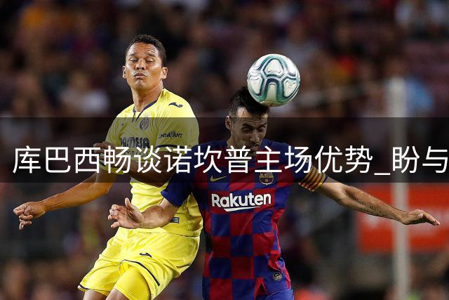 库巴西畅谈诺坎普主场优势 盼与队友共享球场首秀