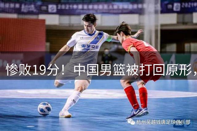 惨败19分！中国男篮被打回原形，后卫接近崩溃！