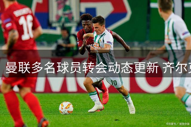 曼联多名球员转会动态更新 齐尔克泽引多队争抢