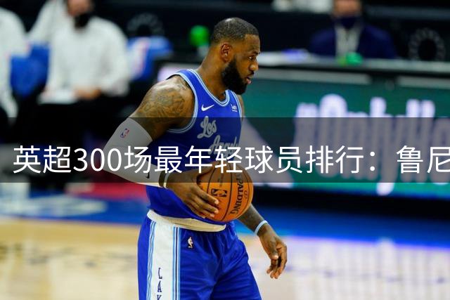 英超300场最年轻球员排行：鲁尼领衔，拉什福德跻身榜单